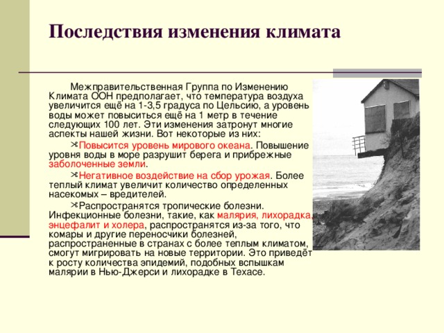 Последствия изменения климата   Межправительственная Группа по Изменению Климата ООН предполагает, что температура воздуха увеличится ещё на 1-3,5 градуса по Цельсию, а уровень воды может повыситься ещё на 1 метр в течение следующих 100 лет. Эти изменения затронут многие аспекты нашей жизни. Вот некоторые из них: Повысится уровень мирового океана . Повышение уровня воды в море разрушит берега и прибрежные заболоченные земли . Негативное воздействие на сбор урожая . Более теплый климат увеличит количество определенных насекомых – вредителей. Распространятся тропические болезни. Инфекционные болезни, такие, как малярия, лихорадка, энцефалит и холера , распространятся из-за того, что комары и другие переносчики болезней, распространенные в странах с более теплым климатом, смогут мигрировать на новые территории. Это приведёт к росту количества эпидемий, подобных вспышкам малярии в Нью-Джерси и лихорадке в Техасе. 