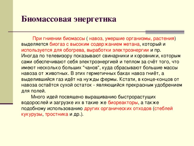 Биомассовая энергетика При гниении биомассы ( навоз, умершие организмы, растения ) выделяется биогаз с высоким содержанием метана , который и используется для обогрева, выработки электроэнергии и пр.  Иногда по телевизору показывают свинарники и коровники, которым сами обеспечивают себя электроэнергией и теплом за счёт того, что имеют несколько больших 