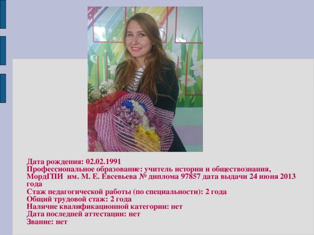 Дата рождения: 02.02.1991 Профессиональное образование: учитель истории и обществознания, МордГПИ им. М. Е. Евсевьева № диплома 97857 дата выдачи 24 июня 2013 года Стаж педагогической работы (по специальности): 2 года Общий трудовой стаж: 2 года Наличие квалификационной категории: нет Дата последней аттестации: нет Звание: нет 