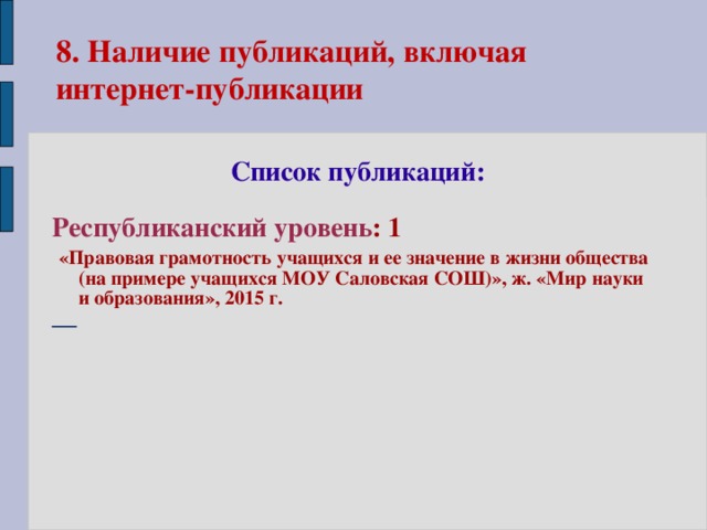 8. Наличие публикаций, включая  интернет-публикации  Список публикаций:  Республиканский уровень : 1  «Правовая грамотность учащихся и ее значение в жизни общества (на примере учащихся МОУ Саловская СОШ)», ж. «Мир науки и образования», 2015 г.  