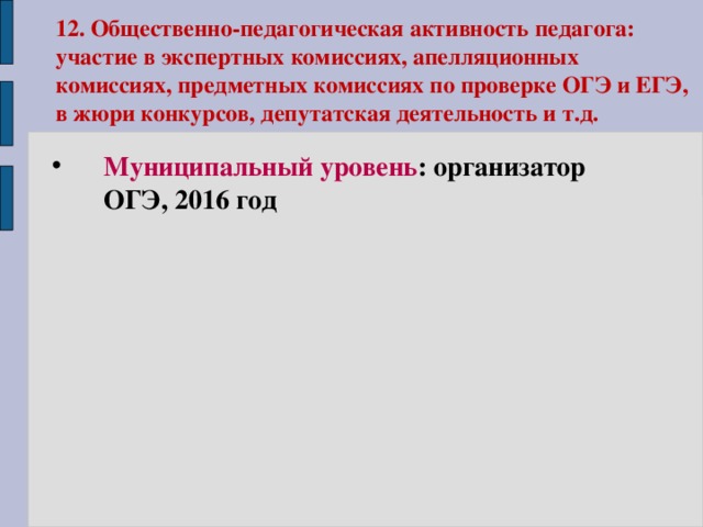 12. Общественно-педагогическая активность педагога: участие в экспертных комиссиях, апелляционных комиссиях, предметных комиссиях по проверке ОГЭ и ЕГЭ, в жюри конкурсов, депутатская деятельность и т.д. Муниципальный уровень : организатор ОГЭ, 2016 год  