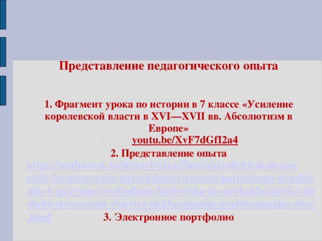 Представление педагогического опыта    1. Фрагмент урока по истории в 7 классе « Усиление королевской власти в XVI—XVII вв. Абсолютизм в Европе »  https:// youtu.be/XvF7dGfI2a4  2. Представление опыта  https://multiurok.ru/historiyulya/files/mietodichieskoie-posobiie-formirovaniie-ghrazhdanstviennosti-patriotizma-uvazhieniia-k-pravam-i-svobodam-chielovieka-na-urokakh-istorii-i-obshchiestvoznaniia-chieriez-tiekhnologhiiu-probliemnogho-obuc.html 3. Электронное портфолио   