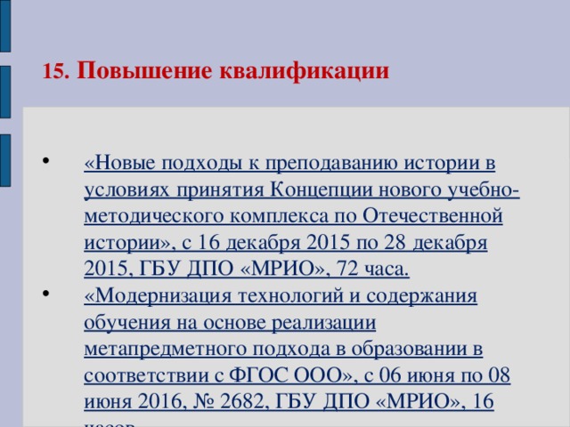 15.  Повышение квалификации  «Новые подходы к преподаванию истории в условиях принятия Концепции нового учебно-методического комплекса по Отечественной истории», с 16 декабря 2015 по 28 декабря 2015, ГБУ ДПО «МРИО», 72 часа. «Модернизация технологий и содержания обучения на основе реализации метапредметного подхода в образовании в соответствии с ФГОС ООО», с 06 июня по 08 июня 2016, № 2682, ГБУ ДПО «МРИО», 16 часов  