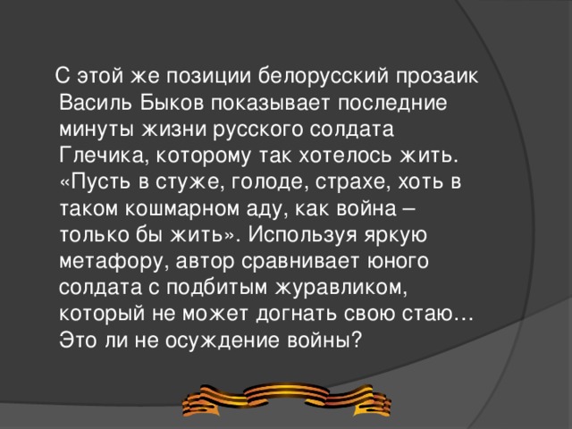  С этой же позиции белорусский прозаик Василь Быков показывает последние минуты жизни русского солдата Глечика, которому так хотелось жить. «Пусть в стуже, голоде, страхе, хоть в таком кошмарном аду, как война – только бы жить». Используя яркую метафору, автор сравнивает юного солдата с подбитым журавликом, который не может догнать свою стаю…Это ли не осуждение войны? 