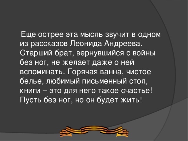  Еще острее эта мысль звучит в одном из рассказов Леонида Андреева. Старший брат, вернувшийся с войны без ног, не желает даже о ней вспоминать. Горячая ванна, чистое белье, любимый письменный стол, книги – это для него такое счастье! Пусть без ног, но он будет жить! 