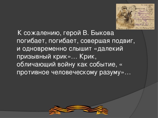  К сожалению, герой В. Быкова погибает, погибает, совершая подвиг, и одновременно слышит «далекий призывный крик»… Крик, обличающий войну как событие, « противное человеческому разуму»… 