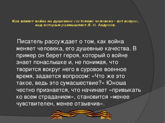 Как влияет война на душевное состояние человека - вот вопрос, над которым размышляет Л. Н. Андреев.      Писатель рассуждает о том, как война меняет человека, его душевные качества. В пример он берет героя, который о войне знает понаслышке и, не понимая, что творится вокруг него в суровое военное время, задается вопросом: «Что же это такое, ведь это сумасшествие?» Юноша честно признается, что начинает «привыкать ко всем страданием», становится «менее чувствителен, менее отзывчив».   