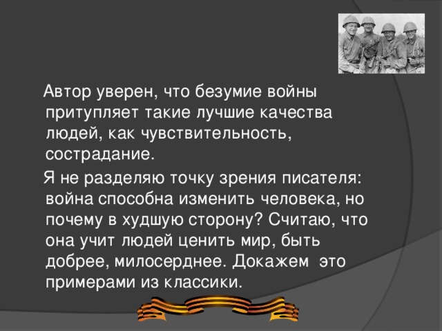  Автор уверен, что безумие войны притупляет такие лучшие качества людей, как чувствительность, сострадание.   Я не разделяю точку зрения писателя: война способна изменить человека, но почему в худшую сторону? Считаю, что она учит людей ценить мир, быть добрее, милосерднее. Докажем  это примерами из классики. 