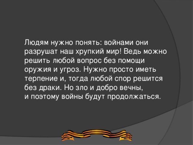 Людям нужно понять: войнами они разрушат наш хрупкий мир! Ведь можно решить любой вопрос без помощи оружия и угроз. Нужно просто иметь терпение и, тогда любой спор решится без драки. Но зло и добро вечны, и поэтому войны будут продолжаться.  