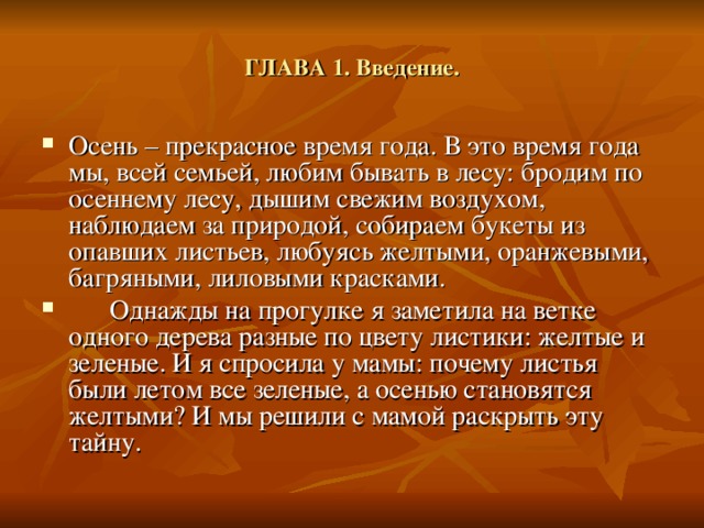 ГЛАВА 1. Введение. Осень – прекрасное время года. В это время года мы, всей семьей, любим бывать в лесу: бродим по осеннему лесу, дышим свежим воздухом, наблюдаем за природой, собираем букеты из опавших листьев, любуясь желтыми, оранжевыми, багряными, лиловыми красками.  Однажды на прогулке я заметила на ветке одного дерева разные по цвету листики: желтые и зеленые. И я спросила у мамы: почему листья были летом все зеленые, а осенью становятся желтыми? И мы решили с мамой раскрыть эту тайну. 