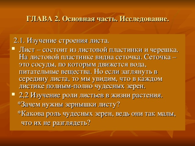ГЛАВА 2. Основная часть. Исследование.  2.1. Изучение строения листа. Лист – состоит из листовой пластинки и черешка. На листовой пластинке видна сеточка. Сеточка – это сосуды, по которым движется вода, питательные вещества. Но если заглянуть в середину листа, то мы увидим, что в каждом листике полным-полно чудесных зерен. 2,2 Изучение роли листьев в жизни растения.  *Зачем нужны зернышки листу?  *Какова роль чудесных зерен, ведь они так малы,  что их не разглядеть? 