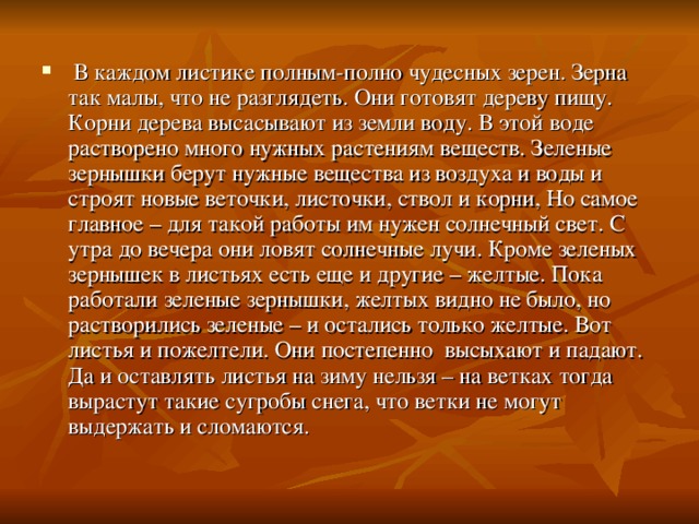  В каждом листике полным-полно чудесных зерен. Зерна так малы, что не разглядеть. Они готовят дереву пищу. Корни дерева высасывают из земли воду. В этой воде растворено много нужных растениям веществ. Зеленые зернышки берут нужные вещества из воздуха и воды и строят новые веточки, листочки, ствол и корни, Но самое главное – для такой работы им нужен солнечный свет. С утра до вечера они ловят солнечные лучи. Кроме зеленых зернышек в листьях есть еще и другие – желтые. Пока работали зеленые зернышки, желтых видно не было, но растворились зеленые – и остались только желтые. Вот листья и пожелтели. Они постепенно высыхают и падают. Да и оставлять листья на зиму нельзя – на ветках тогда вырастут такие сугробы снега, что ветки не могут выдержать и сломаются. 