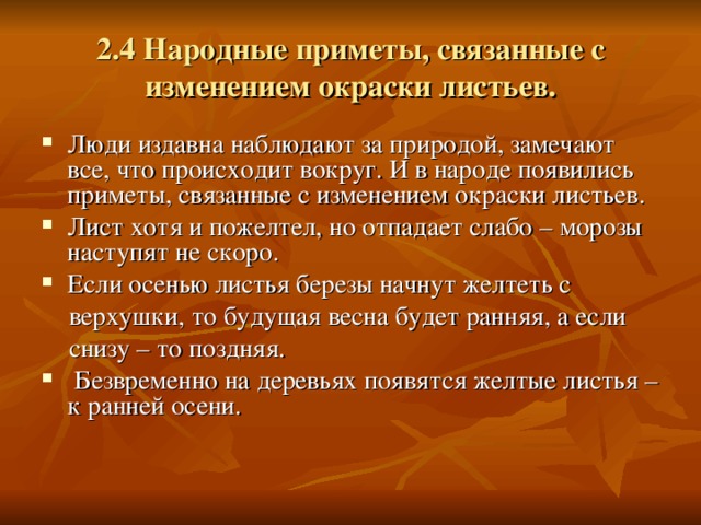 2.4 Народные приметы, связанные с изменением окраски листьев. Люди издавна наблюдают за природой, замечают все, что происходит вокруг. И в народе появились приметы, связанные с изменением окраски листьев. Лист хотя и пожелтел, но отпадает слабо – морозы наступят не скоро. Если осенью листья березы начнут желтеть с  верхушки, то будущая весна будет ранняя, а если  снизу – то поздняя.  Безвременно на деревьях появятся желтые листья – к ранней осени. 