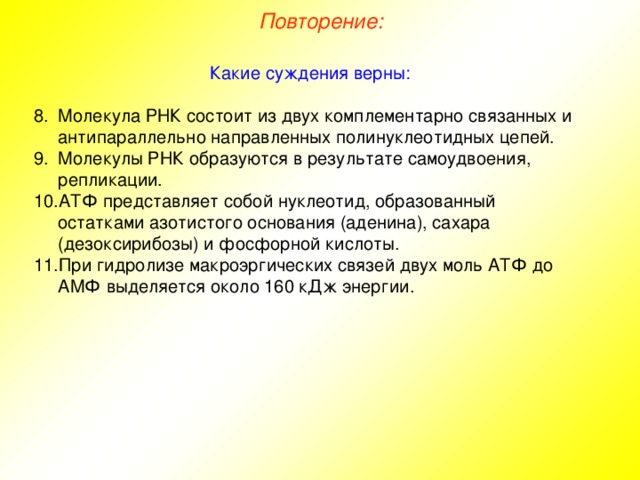 Повторение: Какие суждения верны: Молекула РНК состоит из двух комплементарно связанных и антипараллельно направленных полинуклеотидных цепей. Молекулы РНК образуются в результате самоудвоения, репликации. АТФ представляет собой нуклеотид, образованный остатками азотистого основания (аденина), сахара (дезоксирибозы) и фосфорной кислоты. При гидролизе макроэргических связей двух моль АТФ до АМФ выделяется около 160 кДж энергии. 