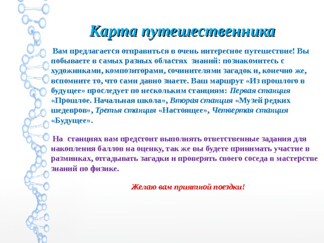 Карта путешественника  Вам предлагается отправиться в очень интересное путешествие! Вы побываете в самых разных областях знаний: познакомитесь с художниками, композиторами, сочинителями загадок и, конечно же, вспомните то, что сами давно знаете. Ваш маршрут «Из прошлого в будущее» проследует по нескольким станциям: Первая станция «Прошлое. Начальная школа», Вторая станция «Музей редких шедевров», Третья станция «Настоящее», Четвертая станция «Будущее».  На станциях вам предстоит выполнять ответственные задания для накопления баллов на оценку, так же вы будете принимать участие в разминках, отгадывать загадки и проверять своего соседа в мастерстве знаний по физике.  Желаю вам приятной поездки! 