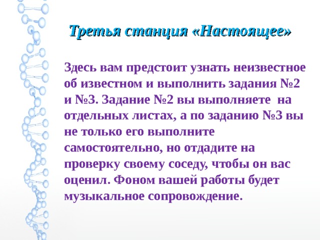 Третья станция «Настоящее»  Здесь вам предстоит узнать неизвестное об известном и выполнить задания №2 и №3. Задание №2 вы выполняете на отдельных листах, а по заданию №3 вы не только его выполните самостоятельно, но отдадите на проверку своему соседу, чтобы он вас оценил. Фоном вашей работы будет музыкальное сопровождение. 