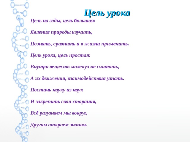 Цель урока Цель на годы, цель большая: Явления природы изучить, Познать, сравнить и в жизни применить. Цель урока, цель простая: Внутри веществ молекул не считать, А их движения, взаимодействия узнать. Постичь науку из наук И закрепить свои старания, Всё разузнаем мы вокруг, Другим откроем знания. 