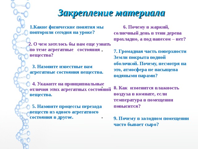 Закрепление материала  6.  Почему в жаркий, солнечный день в тени дерева прохладно, а под навесом – нет? 7. Громадная часть поверхности Земли покрыта водной оболочкой. Почему, несмотря на это, атмосфера не насыщена водяными парами? 8. Как изменится влажность воздуха в комнате, если температура в помещении повысится? 9. Почему в холодном помещении часто бывает сыро?   1.Какие физические понятия мы повторили сегодня на уроке?  2. О чем хотелось бы вам еще узнать по теме агрегатные состояния вещества?  3. Назовите известные вам агрегатные состояния вещества.  4. Укажите на принципиальные отличия этих агрегатных состояний вещества.  5. Назовите процессы перехода веществ из одного агрегатного состояния в другое.   