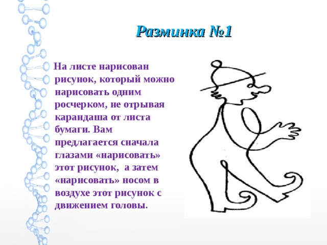 Разминка №1  На листе нарисован рисунок, который можно нарисовать одним росчерком, не отрывая карандаша от листа бумаги. Вам предлагается сначала глазами «нарисовать» этот рисунок, а затем «нарисовать» носом в воздухе этот рисунок с движением головы.  