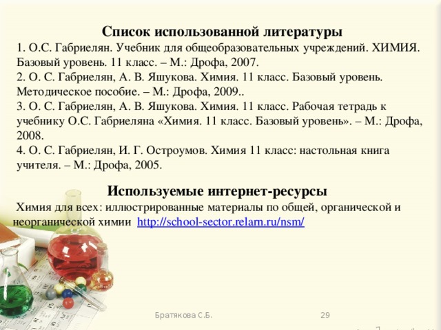 Список использованной литературы 1. О.С. Габриелян. Учебник для общеобразовательных учреждений. ХИМИЯ. Базовый уровень. 11 класс. – М.: Дрофа, 2007. 2. О. С. Габриелян, А. В. Яшукова.  Химия. 11 класс. Базовый уровень. Методическое пособие. – М.: Дрофа, 2009.. 3. О. С. Габриелян, А. В. Яшукова. Химия. 11 класс. Рабочая тетрадь к учебнику О.С. Габриеляна «Химия. 11 класс. Базовый уровень». – М.: Дрофа, 2008. 4. О. С. Габриелян, И. Г. Остроумов. Химия 11 класс: настольная книга учителя. – М.: Дрофа, 2005. Используемые интернет-ресурсы  Химия для всех: иллюстрированные материалы по общей, органической и неорганической химии http://school-sector.relarn.ru/nsm/  Братякова С.Б. 13