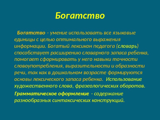 Богатство  Богатство  - умение использовать все языковые единицы с целью оптимального выражения информации. Богатый лексикон педагога ( словарь ) способствует расширению словарного запаса ребенка, помогает сформировать у него навыки точности словоупотребления, выразительности и образности речи, так как в дошкольном возрасте формируются основы лексического запаса ребенка.  Использование художественного слова, фразеологических оборотов.  Грамматическое оформление  - содержание разнообразных синтаксических конструкций.  