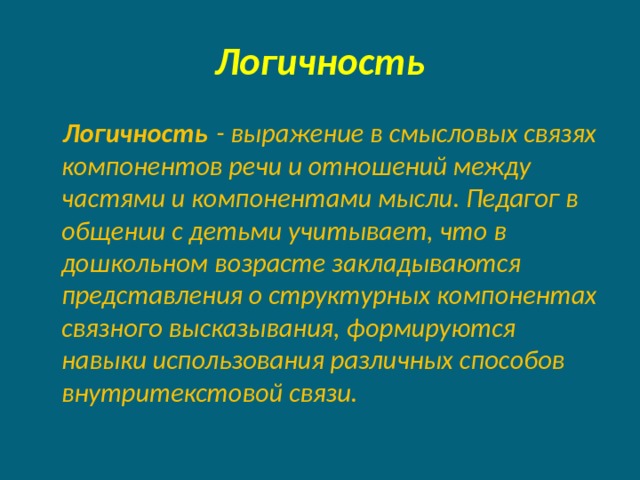 Логичность  Логичность  - выражение в смысловых связях компонентов речи и отношений между частями и компонентами мысли. Педагог в общении с детьми учитывает, что в дошкольном возрасте закладываются представления о структурных компонентах связного высказывания, формируются навыки использования различных способов внутритекстовой связи. 