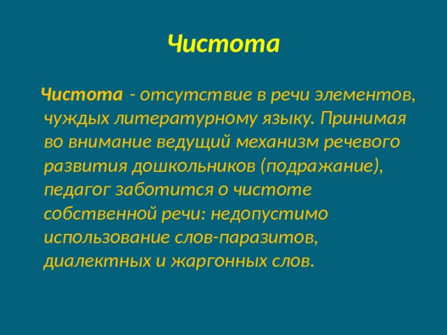 Чистота  Чистота  - отсутствие в речи элементов, чуждых литературному языку. Принимая во внимание ведущий механизм речевого развития дошкольников (подражание), педагог заботится о чистоте собственной речи: недопустимо использование слов-паразитов, диалектных и жаргонных слов. 