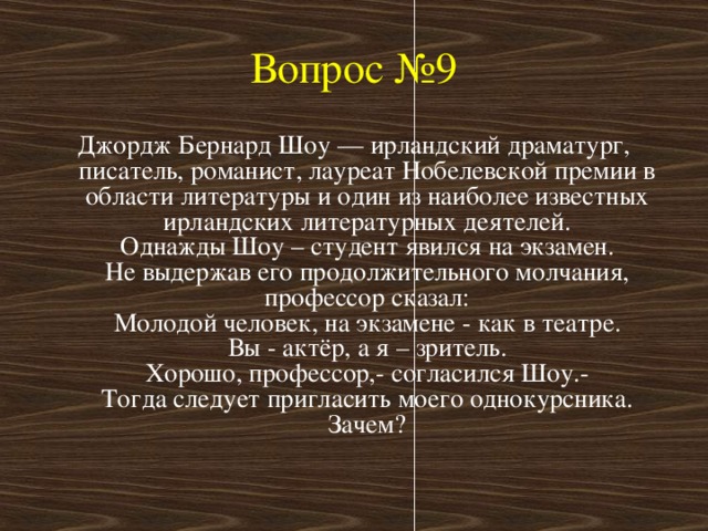 Вопрос №9 Джордж Бернард Шоу — ирландский драматург, писатель, романист, лауреат Нобелевской премии в области литературы и один из наиболее известных ирландских литературных деятелей.  Однажды Шоу – студент явился на экзамен.  Не выдержав его продолжительного молчания, профессор сказал:  Молодой человек, на экзамене - как в театре.  Вы - актёр, а я – зритель.  Хорошо, профессор,- согласился Шоу.-  Тогда следует пригласить моего однокурсника.  Зачем?   