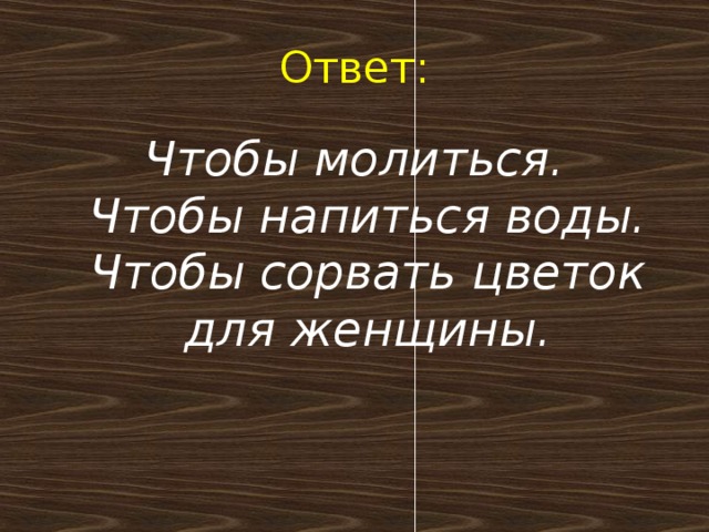 Ответ: Чтобы молиться.  Чтобы напиться воды.  Чтобы сорвать цветок для женщины.   