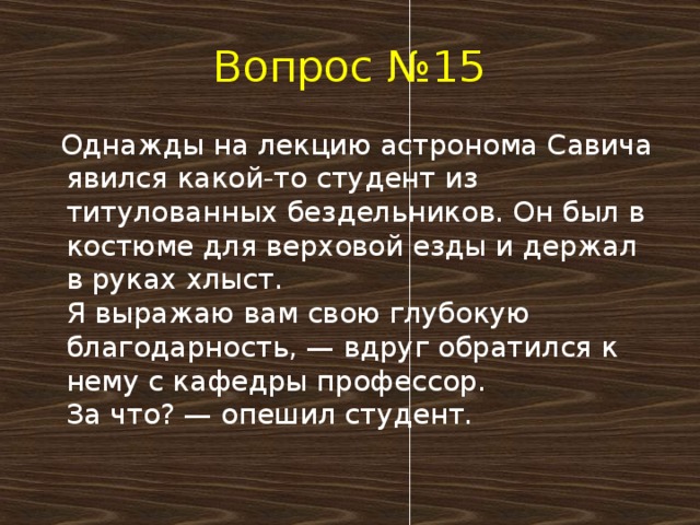 Вопрос №15  Однажды на лекцию астронома Савича явился какой-то студент из титулованных бездельников. Он был в костюме для верховой езды и держал в руках хлыст.  Я выражаю вам свою глубокую благодарность, — вдруг обратился к нему с кафедры профессор.  За что? — опешил студент.   