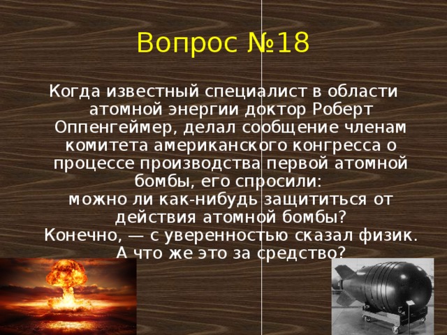 Вопрос №18 Когда известный специалист в области атомной энергии доктор Роберт Оппенгеймер, делал сообщение членам комитета американского конгресса о процессе производства первой атомной бомбы, его спросили:   можно ли как-нибудь защититься от действия атомной бомбы?  Конечно, — с уверенностью сказал физик.  А что же это за средство?   
