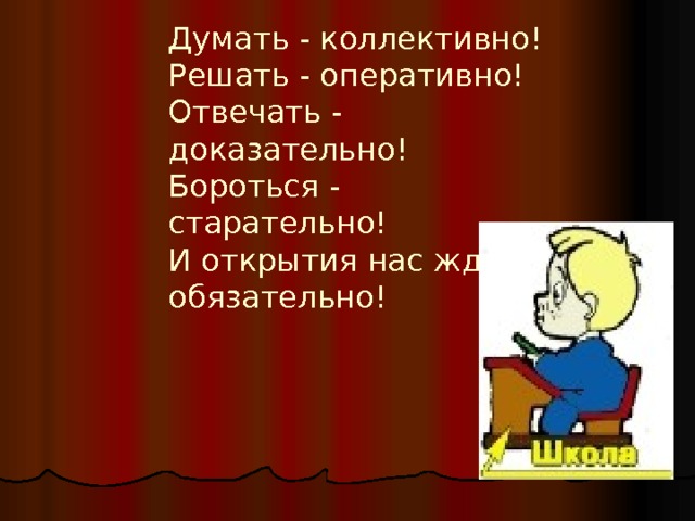 Думать - коллективно!  Решать - оперативно!  Отвечать - доказательно!  Бороться - старательно!  И открытия нас ждут обязательно! 