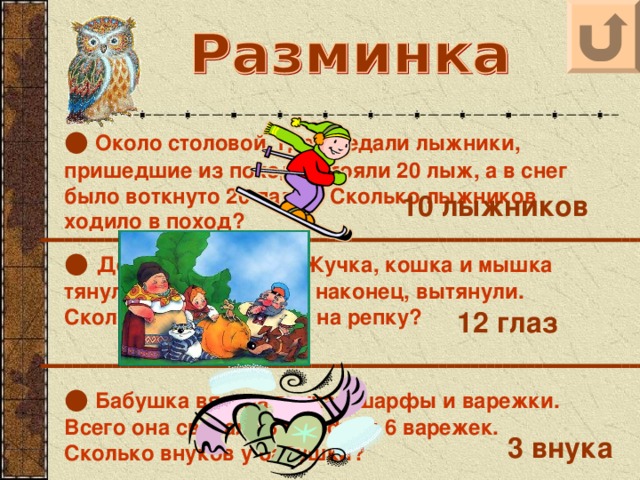 ●  Около столовой, где обедали лыжники, пришедшие из похода, стояли 20 лыж, а в снег было воткнуто 20 палок. Сколько лыжников ходило в поход? 10 лыжников ● Дед, баба, внучка, Жучка, кошка и мышка тянули-тянули репку и, наконец, вытянули. Сколько глаз смотрело на репку? 12 глаз ●  Бабушка вязала внукам шарфы и варежки. Всего она связала 3 шарфа и 6 варежек. Сколько внуков у бабушки? 3 внука