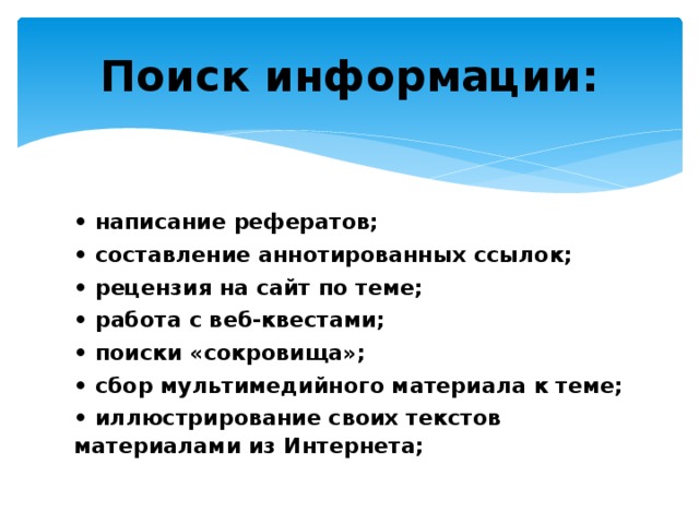 Поиск информации: • написание рефератов; • составление аннотированных ссылок; • рецензия на сайт по теме; • работа с веб-квестами; • поиски «сокровища»; • сбор мультимедийного материала к теме; • иллюстрирование своих текстов материалами из Интернета; 