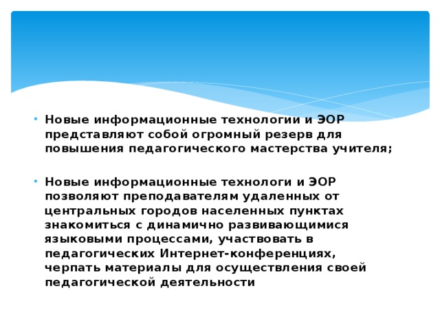Новые информационные технологии и ЭОР представляют собой огромный резерв для повышения педагогического мастерства учителя;  Новые информационные технологи и ЭОР позволяют преподавателям удаленных от центральных городов населенных пунктах знакомиться с динамично развивающимися языковыми процессами, участвовать в педагогических Интернет-конференциях, черпать материалы для осуществления своей педагогической деятельности 