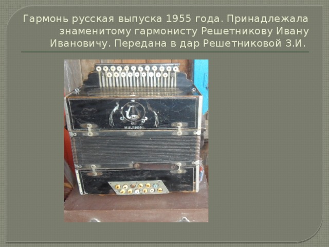 Гармонь русская выпуска 1955 года. Принадлежала знаменитому гармонисту Решетникову Ивану Ивановичу. Передана в дар Решетниковой З.И. 