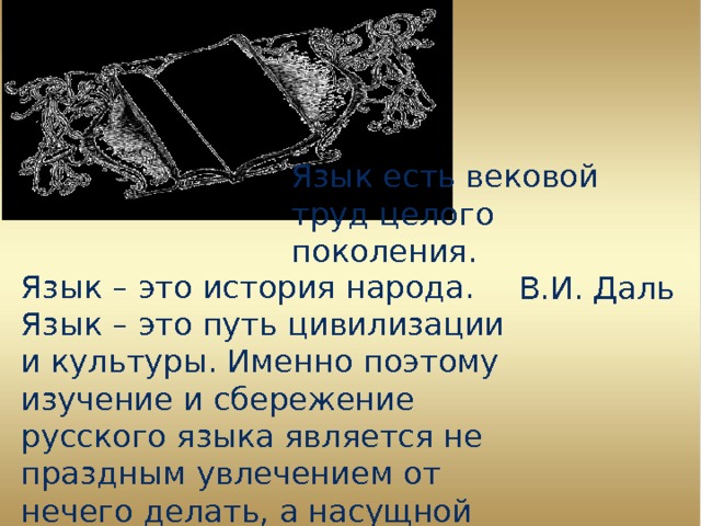 Язык есть вековой труд целого поколения. В.И. Даль Язык – это история народа. Язык – это путь цивилизации и культуры. Именно поэтому изучение и сбережение русского языка является не праздным увлечением от нечего делать, а насущной необходимостью. А. И. Куприн 