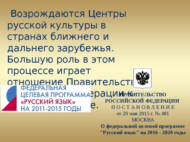  Возрождаются Центры русской культуры в странах ближнего и дальнего зарубежья. Большую роль в этом процессе играет отношение Правительства Российской Федерации к данной проблеме.  ПРАВИТЕЛЬСТВО РОССИЙСКОЙ ФЕДЕРАЦИИ П О С Т А Н О В Л Е Н И Е от 20 мая 2015 г. № 481 МОСКВА О федеральной целевой программе 