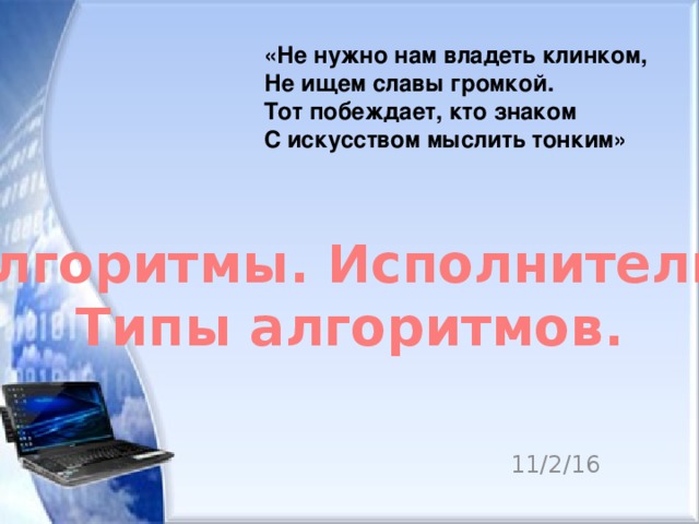  «Не нужно нам владеть клинком,  Не ищем славы громкой.  Тот побеждает, кто знаком  С искусством мыслить тонким» Алгоритмы. Исполнители. Типы алгоритмов. 11/2/16  