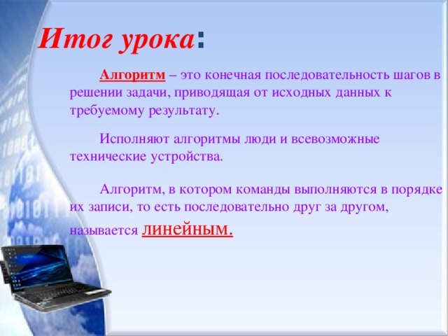 Итог урока : Алгоритм – это конечная последовательность шагов в решении задачи, приводящая от исходных данных к требуемому результату. Исполняют алгоритмы люди и всевозможные технические устройства. Алгоритм, в котором команды выполняются в порядке их записи, то есть последовательно друг за другом, называется линейным. 