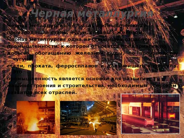 Черная металлургия Черная металлургия – отрасль промышленности, производящая сталь, чугун, сплавы с железом. Черная металлургия одна из старейших отраслей промышленности, к которой относятся предприятия по добыче, обогащению железной руды, по производству чугуна, стали, проката, ферросплавов и дальнейшего передела. Это промышленность является основой для развития машиностроения и строительства, необходимым условием развития всех отраслей.  