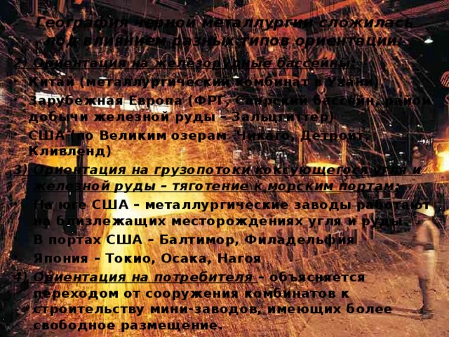 География черной металлургии сложилась под влиянием разных типов ориентации: 2) Ориентация на железорудные бассейны: Китай (металлургический комбинат в Ухани) Зарубежная Европа (ФРГ, Саарский бассейн, район добычи железной руды – Зальцгиттер) США (по Великим озерам Чикаго, Детройт, Кливленд) 3) Ориентация на грузопотоки коксующегося угля и железной руды – тяготение к морским портам: На юге США – металлургические заводы работают на близлежащих месторождениях угля и руды В портах США – Балтимор, Филадельфия Япония – Токио, Осака, Нагоя 4) Ориентация на потребителя – объясняется переходом от сооружения комбинатов к строительству мини-заводов, имеющих более свободное размещение.  