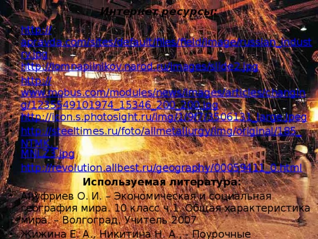 Интернет ресурсы: http:// apravda.com/sites/default/files/field/image/russian_industry.jpg http:// lomnapilnikov.narod.ru/images/slide2.jpg http:// www.mobus.com/modules/news/images/articles/changing/1235549101974_15346_200_200.jpg http:// icon.s.photosight.ru/img/1/9f7/3506131_large.jpeg http://steeltimes.ru/foto/allmetallurgy/img/original/185_NTMK._ MNLZ3.jpg http:// revolution.allbest.ru/geography/00059411_0.html Используемая литература: Ануфриев О. И. – Экономическая и социальная география мира. 10 класс ч.1. Общая характеристика мира. – Волгоград, Учитель 2007 Жижина Е. А., Никитина Н. А., - Поурочные разработки по географии 10 класс. – М., Вако, 2006. 