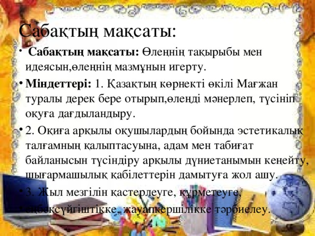 Сабақтың мақсаты:   Сабақтың мақсаты: Өлеңнің тақырыбы мен идеясын,өлеңнің мазмұнын игерту. Міндеттері: 1. Қазақтың көрнекті өкілі Мағжан туралы дерек бере отырып,өлеңді мәнерлеп, түсініп оқуға дағдыландыру. 2. Оқиға арқылы оқушылардың бойында эстетикалық талғамның қалыптасуына, адам мен табиғат байланысын түсіндіру арқылы дүниетанымын кеңейту, шығармашылық қабілеттерін дамытуға жол ашу. 3. Жыл мезгілін қастерлеуге, құрметеуге, еңбексүйгіштікке, жауапкершілікке тәрбиелеу.  