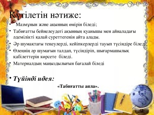Күтілетін нәтиже:   Мазмұнын және ақынның өмірін біледі; Табиғатты бейнелеудегі ақынның қуанышы мен айналадағы әдемілікті қалай суреттегенін айта алады. Әр шумақтағы теңеулерді, кейіпкерлерді тауып түсіндіре біледі. Өлеңнің әр шумағын талдап, түсіндіріп, шығармашылық қабілеттерін көрсете біледі. Материалдың маңыздылығын бағалай біледі  Түйінді идея:  «Табиғатты аяла».   
