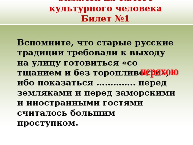 Экзамен на самого культурного человека  Билет №1   Вспомните, что старые русские традиции требовали к выходу на улицу готовиться «со тщанием и без торопливости», ибо показаться ………….. перед земляками и перед заморскими и иностранными гостями считалось большим проступком. 