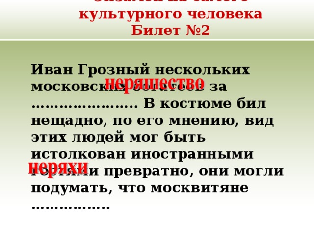 Экзамен на самого культурного человека  Билет №2  Иван Грозный нескольких московских богатеев за ………………….. В костюме бил нещадно, по его мнению, вид этих людей мог быть истолкован иностранными гостями превратно, они могли подумать, что москвитяне …………….. 
