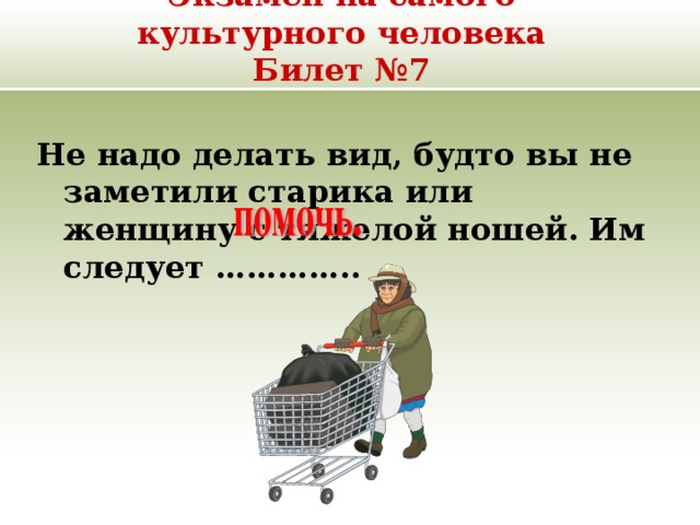 Экзамен на самого культурного человека  Билет №7 Не надо делать вид, будто вы не заметили старика или женщину с тяжелой ношей. Им следует ………….. 