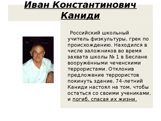 Иван Константинович Каниди  Российский школьный учитель физкультуры, грек по происхождению. Находился в числе заложников во время захвата школы № 1 в Беслане вооружёнными чеченскими террористами. Отклонив предложение террористов покинуть здание, 74-летний Каниди настоял на том, чтобы остаться со своими учениками, и погиб, спасая их жизни. 