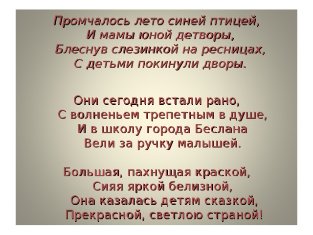 Промчалось лето синей птицей,  И мамы юной детворы,  Блеснув слезинкой на ресницах,  С детьми покинули дворы.   Они сегодня встали рано,  С волненьем трепетным в душе,  И в школу города Беслана  Вели за ручку малышей.   Большая, пахнущая краской,  Сияя яркой белизной,  Она казалась детям сказкой,  Прекрасной, светлою страной! 